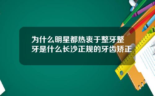 为什么明星都热衷于整牙整牙是什么长沙正规的牙齿矫正