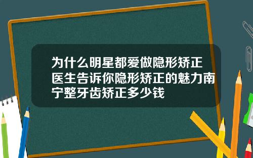 为什么明星都爱做隐形矫正医生告诉你隐形矫正的魅力南宁整牙齿矫正多少钱