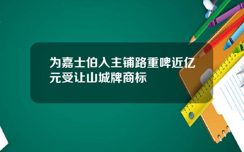 为嘉士伯入主铺路重啤近亿元受让山城牌商标