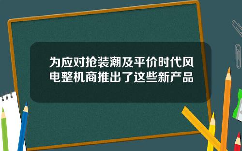 为应对抢装潮及平价时代风电整机商推出了这些新产品
