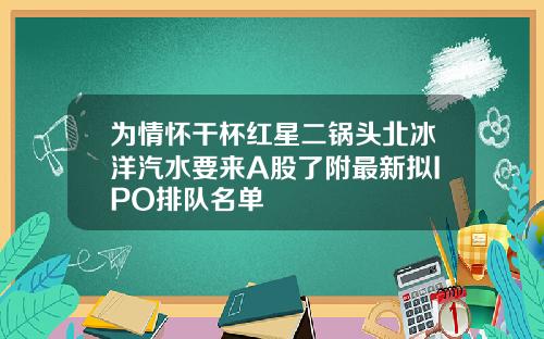 为情怀干杯红星二锅头北冰洋汽水要来A股了附最新拟IPO排队名单