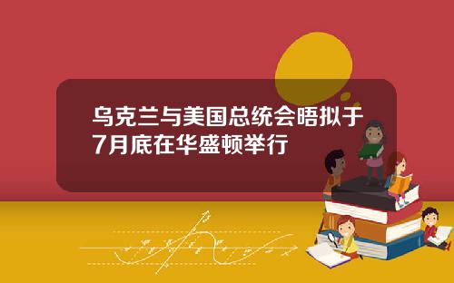 乌克兰与美国总统会晤拟于7月底在华盛顿举行