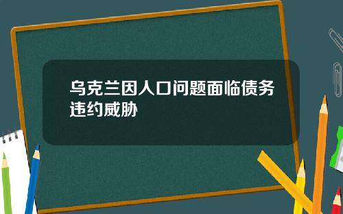 乌克兰因人口问题面临债务违约威胁