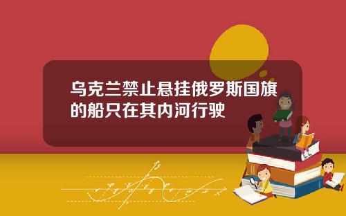 乌克兰禁止悬挂俄罗斯国旗的船只在其内河行驶