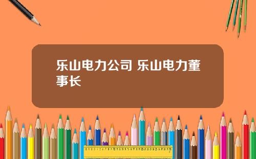 乐山电力公司 乐山电力董事长