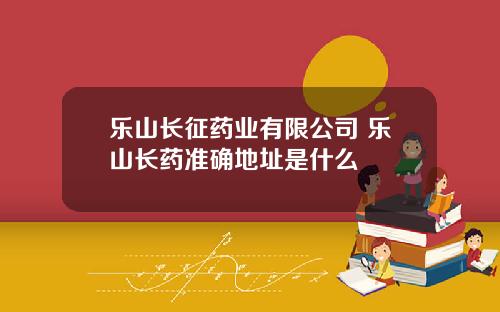 乐山长征药业有限公司 乐山长药准确地址是什么
