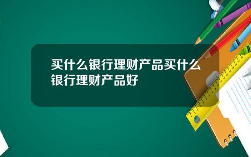 买什么银行理财产品买什么银行理财产品好