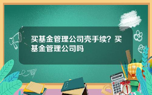 买基金管理公司壳手续？买基金管理公司吗
