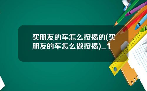 买朋友的车怎么按揭的(买朋友的车怎么做按揭)_1