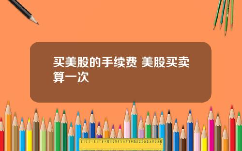 买美股的手续费 美股买卖算一次