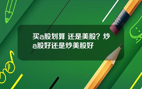 买a股划算 还是美股？炒a股好还是炒美股好