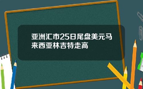 亚洲汇市25日尾盘美元马来西亚林吉特走高