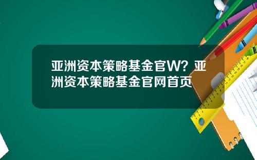 亚洲资本策略基金官W？亚洲资本策略基金官网首页