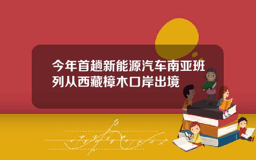 今年首趟新能源汽车南亚班列从西藏樟木口岸出境
