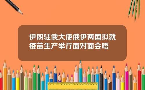 伊朗驻俄大使俄伊两国拟就疫苗生产举行面对面会晤