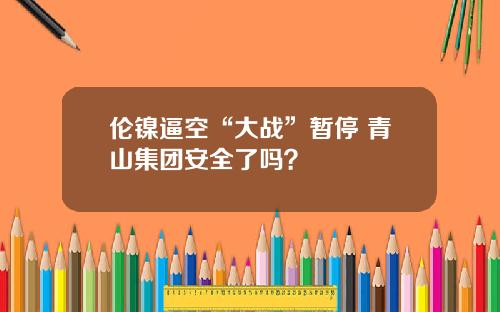 伦镍逼空“大战”暂停 青山集团安全了吗？