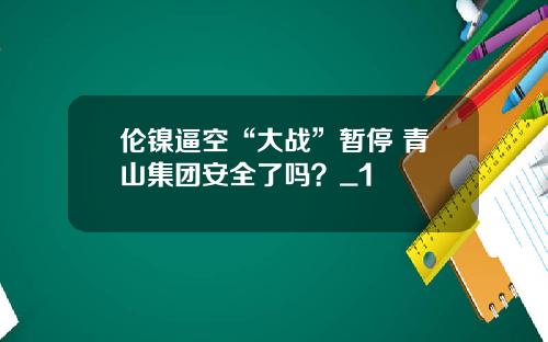 伦镍逼空“大战”暂停 青山集团安全了吗？_1