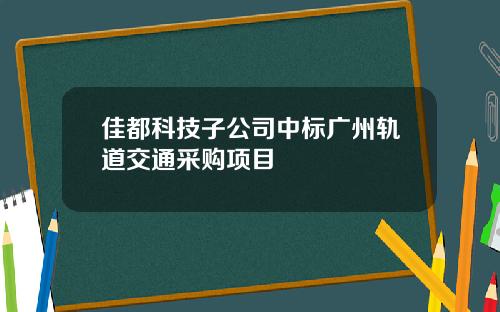 佳都科技子公司中标广州轨道交通采购项目