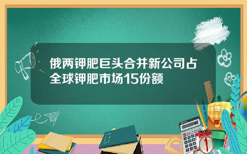 俄两钾肥巨头合并新公司占全球钾肥市场15份额