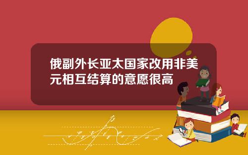 俄副外长亚太国家改用非美元相互结算的意愿很高
