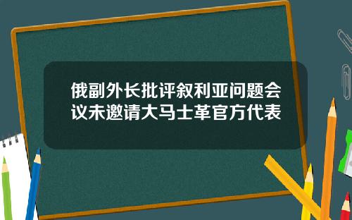 俄副外长批评叙利亚问题会议未邀请大马士革官方代表