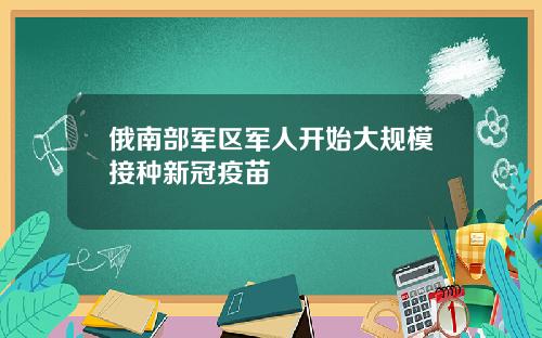 俄南部军区军人开始大规模接种新冠疫苗
