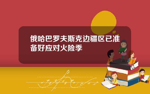 俄哈巴罗夫斯克边疆区已准备好应对火险季