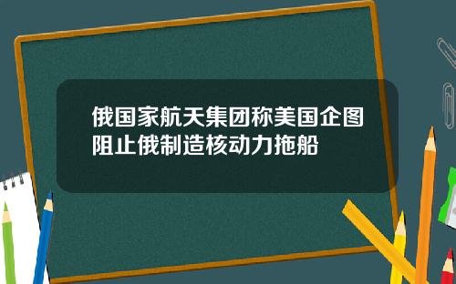 俄国家航天集团称美国企图阻止俄制造核动力拖船