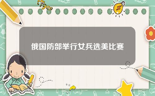 俄国防部举行女兵选美比赛