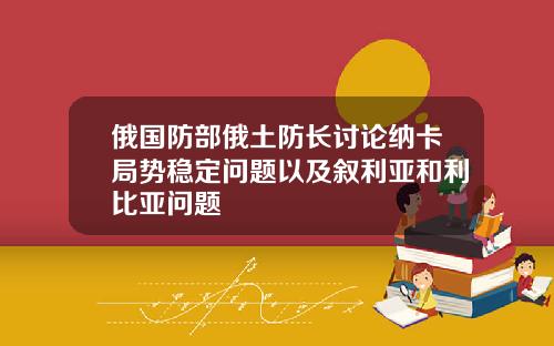 俄国防部俄土防长讨论纳卡局势稳定问题以及叙利亚和利比亚问题