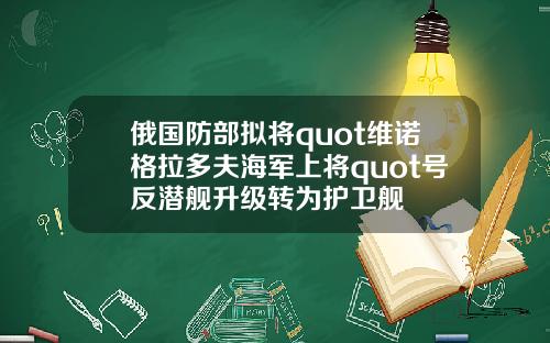 俄国防部拟将quot维诺格拉多夫海军上将quot号反潜舰升级转为护卫舰