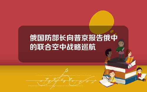 俄国防部长向普京报告俄中的联合空中战略巡航