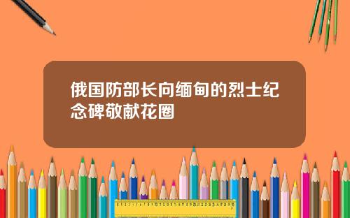 俄国防部长向缅甸的烈士纪念碑敬献花圈