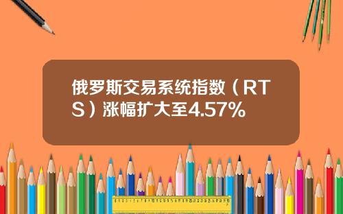 俄罗斯交易系统指数（RTS）涨幅扩大至4.57%