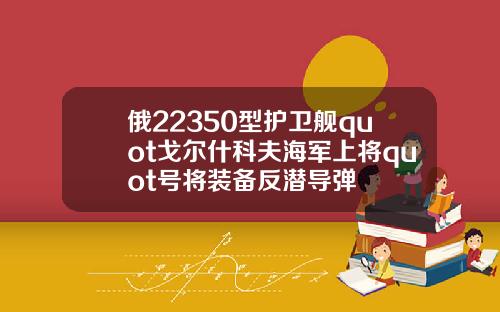 俄22350型护卫舰quot戈尔什科夫海军上将quot号将装备反潜导弹