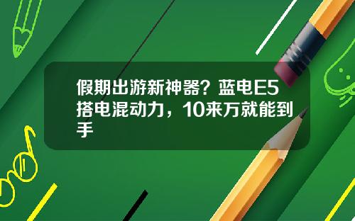 假期出游新神器？蓝电E5搭电混动力，10来万就能到手