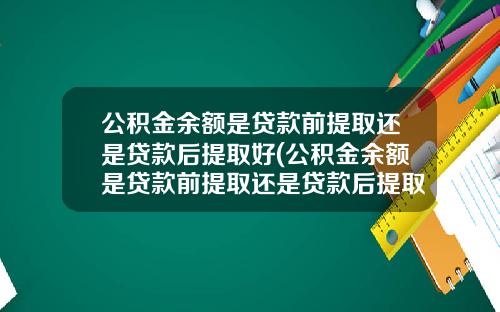 公积金余额是贷款前提取还是贷款后提取好(公积金余额是贷款前提取还是贷款后提取划算)_1