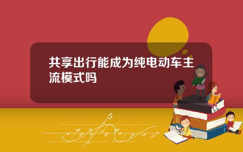 共享出行能成为纯电动车主流模式吗
