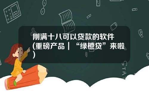 刚满十八可以贷款的软件 (重磅产品｜“绿橙贷”来啦)