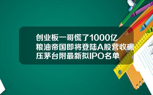 创业板一哥慌了1000亿粮油帝国即将登陆A股营收碾压茅台附最新拟IPO名单