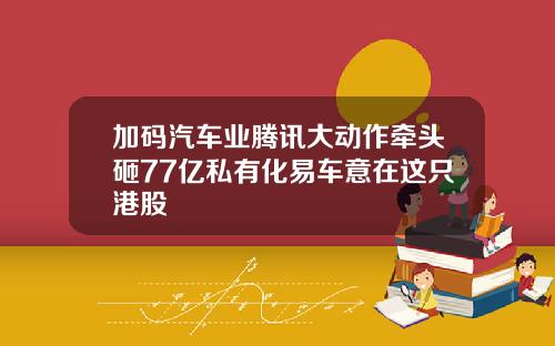 加码汽车业腾讯大动作牵头砸77亿私有化易车意在这只港股