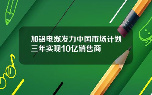 加铝电缆发力中国市场计划三年实现10亿销售商