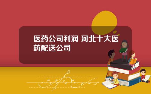 医药公司利润 河北十大医药配送公司