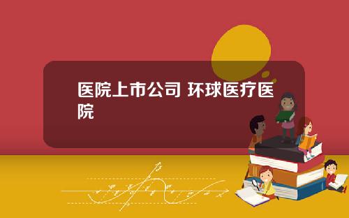 医院上市公司 环球医疗医院