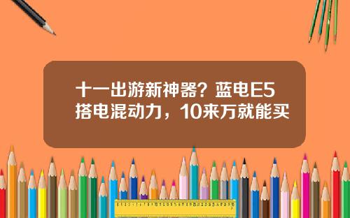 十一出游新神器？蓝电E5搭电混动力，10来万就能买