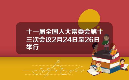 十一届全国人大常委会第十三次会议2月24日至26日举行