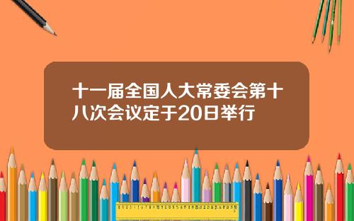 十一届全国人大常委会第十八次会议定于20日举行
