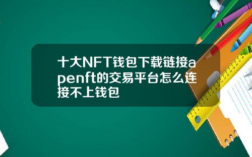 十大NFT钱包下载链接apenft的交易平台怎么连接不上钱包