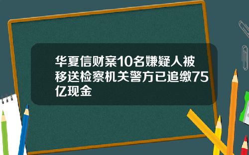 华夏信财案10名嫌疑人被移送检察机关警方已追缴75亿现金