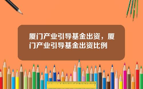 厦门产业引导基金出资，厦门产业引导基金出资比例